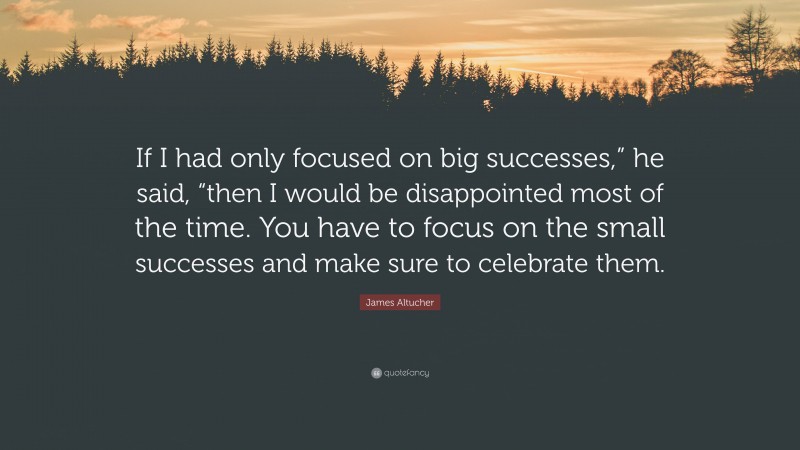 James Altucher Quote: “If I had only focused on big successes,” he said, “then I would be disappointed most of the time. You have to focus on the small successes and make sure to celebrate them.”