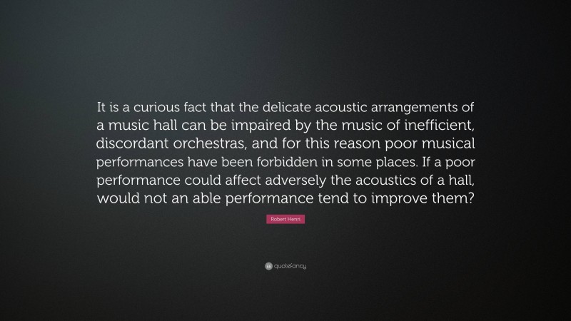 Robert Henri Quote: “It is a curious fact that the delicate acoustic arrangements of a music hall can be impaired by the music of inefficient, discordant orchestras, and for this reason poor musical performances have been forbidden in some places. If a poor performance could affect adversely the acoustics of a hall, would not an able performance tend to improve them?”