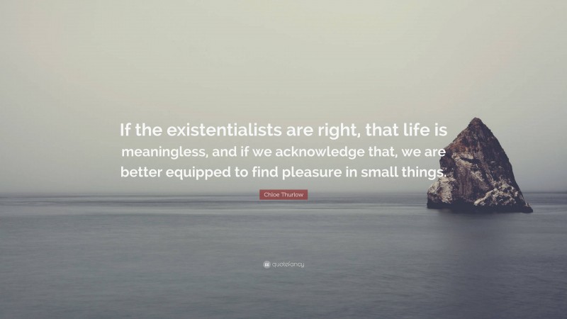Chloe Thurlow Quote: “If the existentialists are right, that life is meaningless, and if we acknowledge that, we are better equipped to find pleasure in small things.”