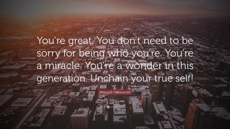 Assegid Habtewold Quote: “You’re great. You don’t need to be sorry for being who you’re. You’re a miracle. You’re a wonder in this generation. Unchain your true self!”