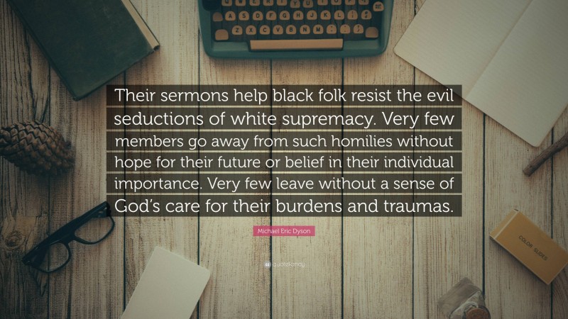 Michael Eric Dyson Quote: “Their sermons help black folk resist the evil seductions of white supremacy. Very few members go away from such homilies without hope for their future or belief in their individual importance. Very few leave without a sense of God’s care for their burdens and traumas.”