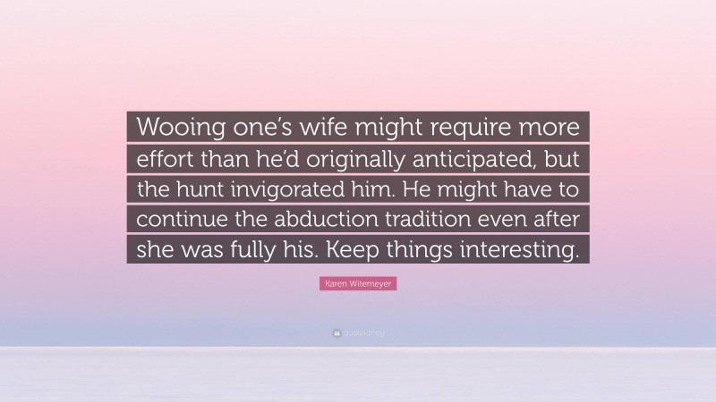 Karen Witemeyer Quote: “Wooing one’s wife might require more effort than he’d originally anticipated, but the hunt invigorated him. He might have to continue the abduction tradition even after she was fully his. Keep things interesting.”