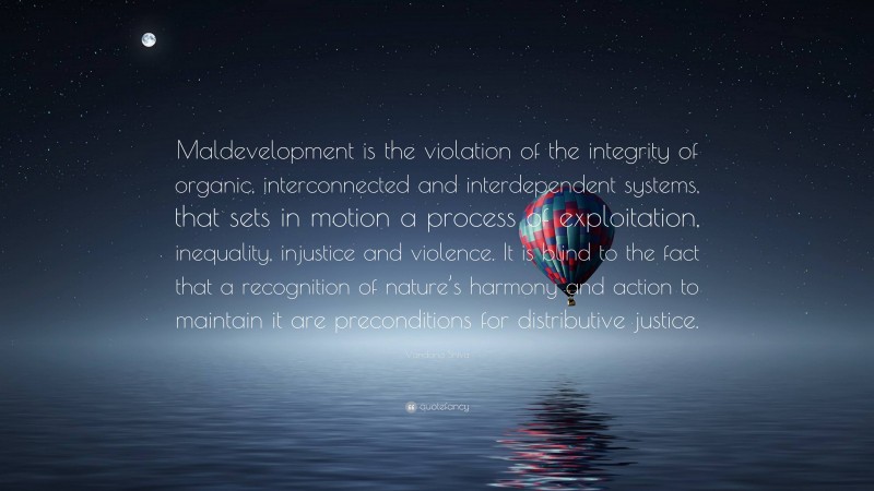 Vandana Shiva Quote: “Maldevelopment is the violation of the integrity of organic, interconnected and interdependent systems, that sets in motion a process of exploitation, inequality, injustice and violence. It is blind to the fact that a recognition of nature’s harmony and action to maintain it are preconditions for distributive justice.”