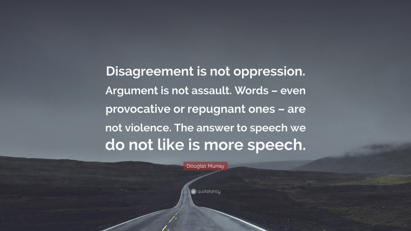 Douglas Murray Quote: “Disagreement is not oppression. Argument is not assault. Words – even provocative or repugnant ones – are not violence. The answer to speech we do not like is more speech.”