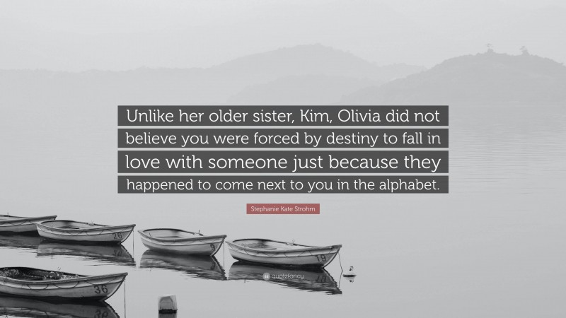 Stephanie Kate Strohm Quote: “Unlike her older sister, Kim, Olivia did not believe you were forced by destiny to fall in love with someone just because they happened to come next to you in the alphabet.”