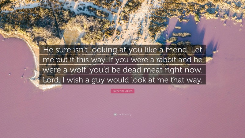 Katherine Allred Quote: “He sure isn’t looking at you like a friend. Let me put it this way. If you were a rabbit and he were a wolf, you’d be dead meat right now. Lord, I wish a guy would look at me that way.”