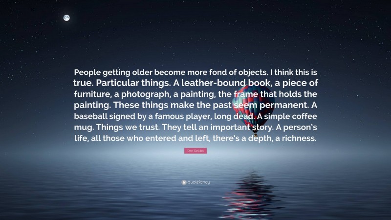 Don DeLillo Quote: “People getting older become more fond of objects. I think this is true. Particular things. A leather-bound book, a piece of furniture, a photograph, a painting, the frame that holds the painting. These things make the past seem permanent. A baseball signed by a famous player, long dead. A simple coffee mug. Things we trust. They tell an important story. A person’s life, all those who entered and left, there’s a depth, a richness.”