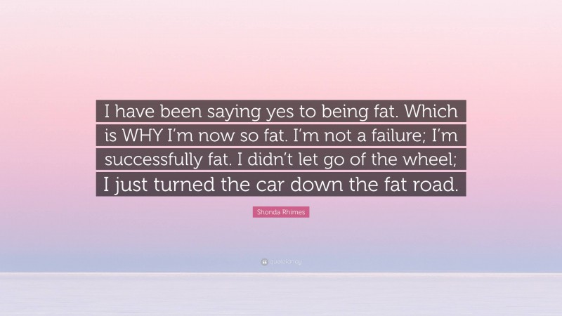 Shonda Rhimes Quote: “I have been saying yes to being fat. Which is WHY I’m now so fat. I’m not a failure; I’m successfully fat. I didn’t let go of the wheel; I just turned the car down the fat road.”
