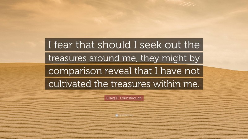 Craig D. Lounsbrough Quote: “I fear that should I seek out the treasures around me, they might by comparison reveal that I have not cultivated the treasures within me.”