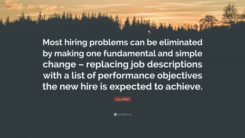 Lou Adler Quote: “Most hiring problems can be eliminated by making one fundamental and simple change – replacing job descriptions with a list of performance objectives the new hire is expected to achieve.”