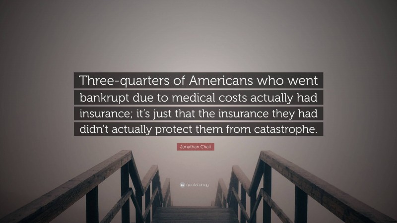 Jonathan Chait Quote: “Three-quarters of Americans who went bankrupt due to medical costs actually had insurance; it’s just that the insurance they had didn’t actually protect them from catastrophe.”