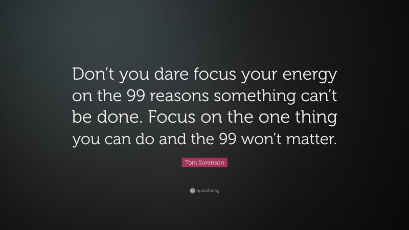 Toni Sorenson Quote: “Don’t you dare focus your energy on the 99 reasons something can’t be done. Focus on the one thing you can do and the 99 won’t matter.”