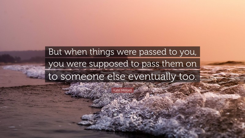 Kate Milford Quote: “But when things were passed to you, you were supposed to pass them on to someone else eventually too.”