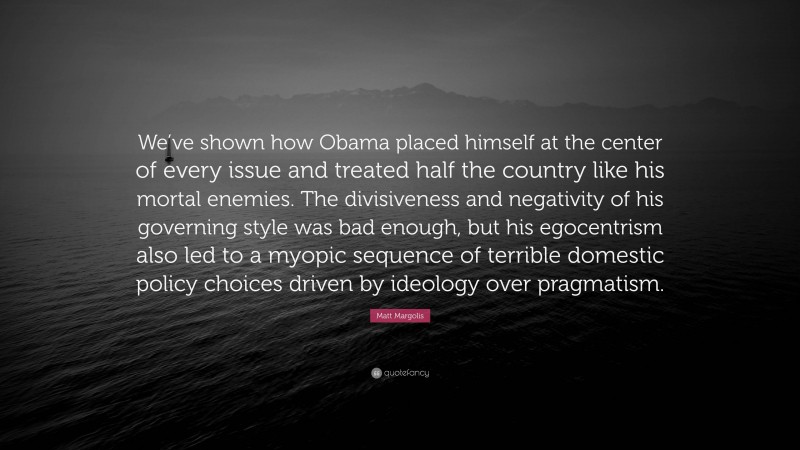 Matt Margolis Quote: “We’ve shown how Obama placed himself at the center of every issue and treated half the country like his mortal enemies. The divisiveness and negativity of his governing style was bad enough, but his egocentrism also led to a myopic sequence of terrible domestic policy choices driven by ideology over pragmatism.”