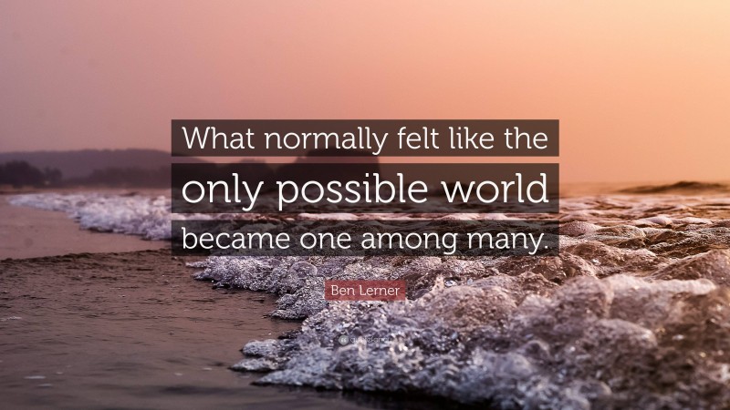 Ben Lerner Quote: “What normally felt like the only possible world became one among many.”