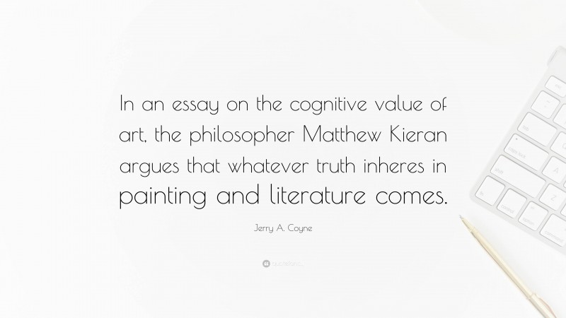 Jerry A. Coyne Quote: “In an essay on the cognitive value of art, the philosopher Matthew Kieran argues that whatever truth inheres in painting and literature comes.”