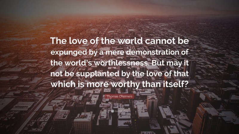 Thomas Chalmers Quote: “The love of the world cannot be expunged by a mere demonstration of the world’s worthlessness. But may it not be supplanted by the love of that which is more worthy than itself?”