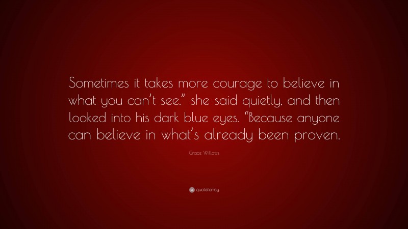 Grace Willows Quote: “Sometimes it takes more courage to believe in what you can’t see.” she said quietly, and then looked into his dark blue eyes. “Because anyone can believe in what’s already been proven.”