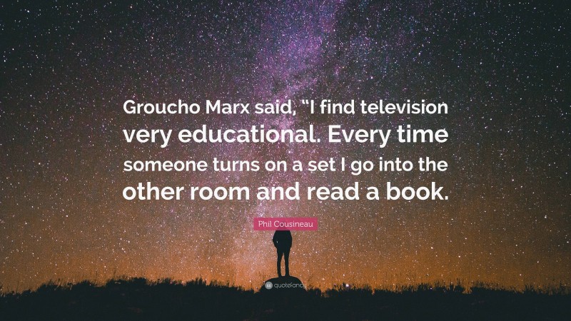 Phil Cousineau Quote: “Groucho Marx said, “I find television very educational. Every time someone turns on a set I go into the other room and read a book.”