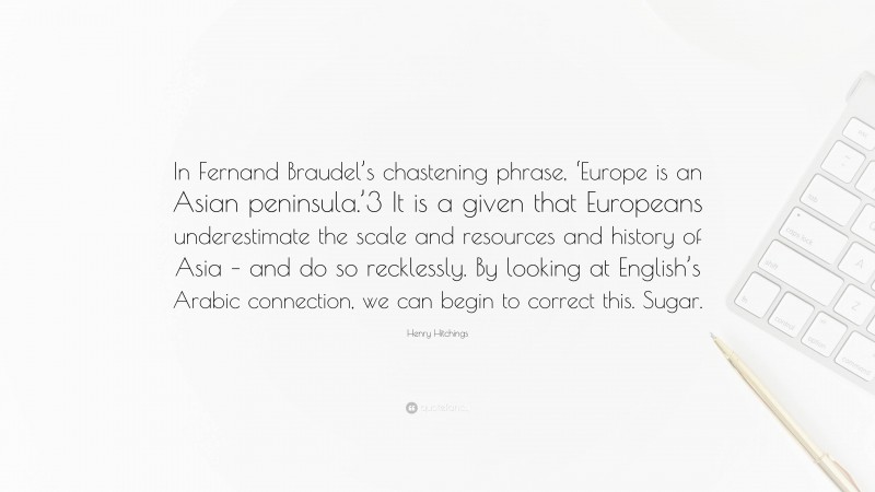 Henry Hitchings Quote: “In Fernand Braudel’s chastening phrase, ‘Europe is an Asian peninsula.’3 It is a given that Europeans underestimate the scale and resources and history of Asia – and do so recklessly. By looking at English’s Arabic connection, we can begin to correct this. Sugar.”