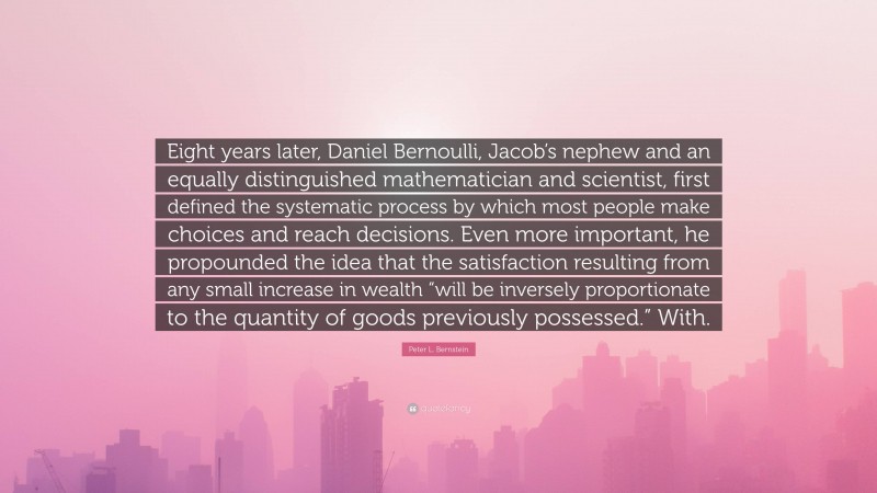 Peter L. Bernstein Quote: “Eight years later, Daniel Bernoulli, Jacob’s nephew and an equally distinguished mathematician and scientist, first defined the systematic process by which most people make choices and reach decisions. Even more important, he propounded the idea that the satisfaction resulting from any small increase in wealth “will be inversely proportionate to the quantity of goods previously possessed.” With.”