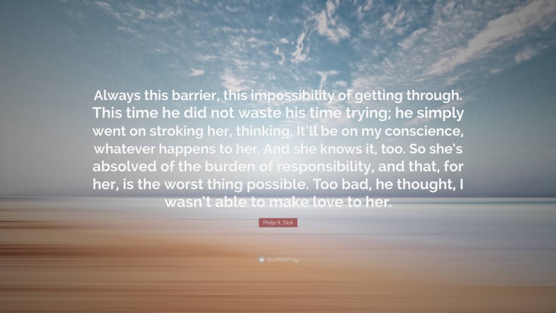 Philip K. Dick Quote: “Always this barrier, this impossibility of getting through. This time he did not waste his time trying; he simply went on stroking her, thinking, It’ll be on my conscience, whatever happens to her. And she knows it, too. So she’s absolved of the burden of responsibility, and that, for her, is the worst thing possible. Too bad, he thought, I wasn’t able to make love to her.”
