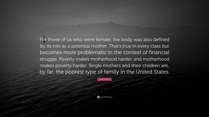 Sarah Smarsh Quote: “For those of us who were female, the body was also defined by its role as a potential mother. That’s true in every class but becomes more problematic in the context of financial struggle. Poverty makes motherhood harder, and motherhood makes poverty harder. Single mothers and their children are, by far, the poorest type of family in the United States.”