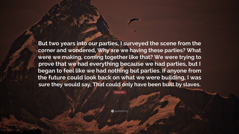 Sheila Heti Quote: “But two years into our parties, I surveyed the scene from the corner and wondered, Why are we having these parties? What were we making, coming together like that? We were trying to prove that we had everything because we had parties, but I began to feel like we had nothing but parties. If anyone from the future could look back on what we were building, I was sure they would say, That could only have been built by slaves.”