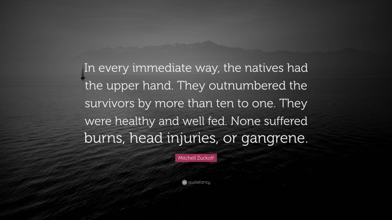 Mitchell Zuckoff Quote: “In every immediate way, the natives had the upper hand. They outnumbered the survivors by more than ten to one. They were healthy and well fed. None suffered burns, head injuries, or gangrene.”