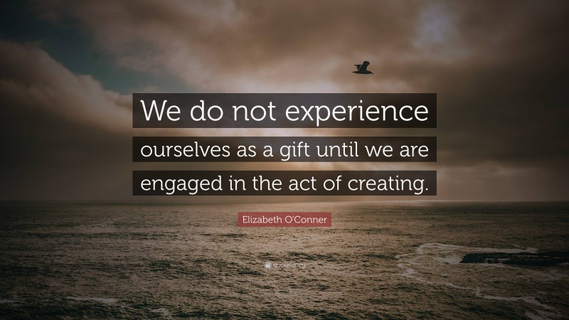 Elizabeth O'Conner Quote: “We do not experience ourselves as a gift until we are engaged in the act of creating.”