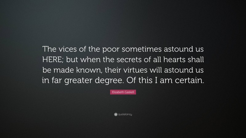 Elizabeth Gaskell Quote: “The vices of the poor sometimes astound us HERE; but when the secrets of all hearts shall be made known, their virtues will astound us in far greater degree. Of this I am certain.”