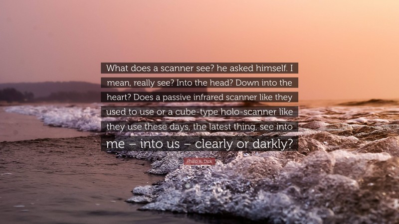 Philip K. Dick Quote: “What does a scanner see? he asked himself. I mean, really see? Into the head? Down into the heart? Does a passive infrared scanner like they used to use or a cube-type holo-scanner like they use these days, the latest thing, see into me – into us – clearly or darkly?”