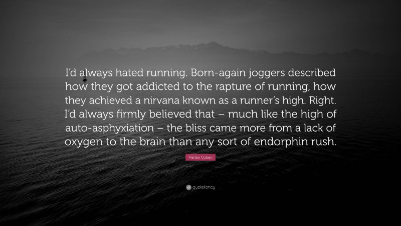 Harlan Coben Quote: “I’d always hated running. Born-again joggers described how they got addicted to the rapture of running, how they achieved a nirvana known as a runner’s high. Right. I’d always firmly believed that – much like the high of auto-asphyxiation – the bliss came more from a lack of oxygen to the brain than any sort of endorphin rush.”