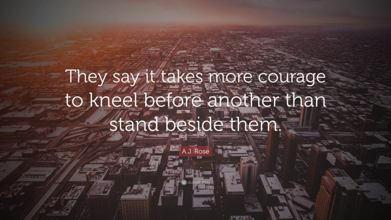 A.J. Rose Quote: “They say it takes more courage to kneel before another than stand beside them.”