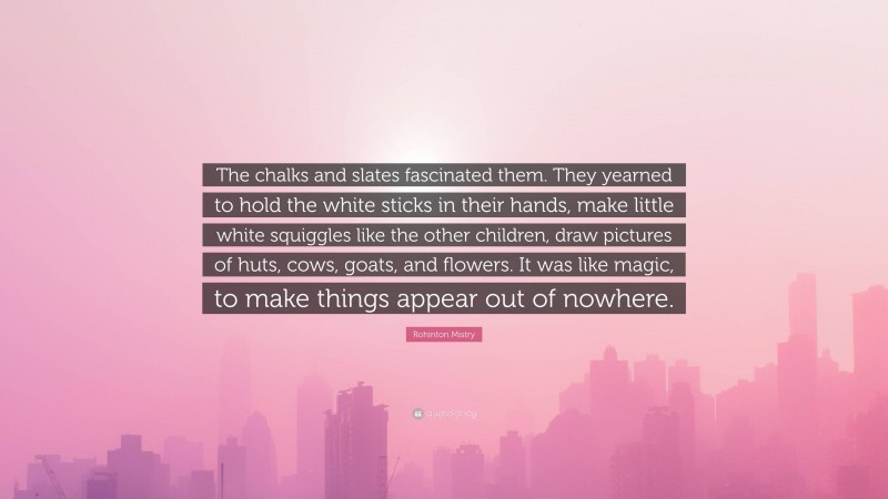 Rohinton Mistry Quote: “The chalks and slates fascinated them. They yearned to hold the white sticks in their hands, make little white squiggles like the other children, draw pictures of huts, cows, goats, and flowers. It was like magic, to make things appear out of nowhere.”