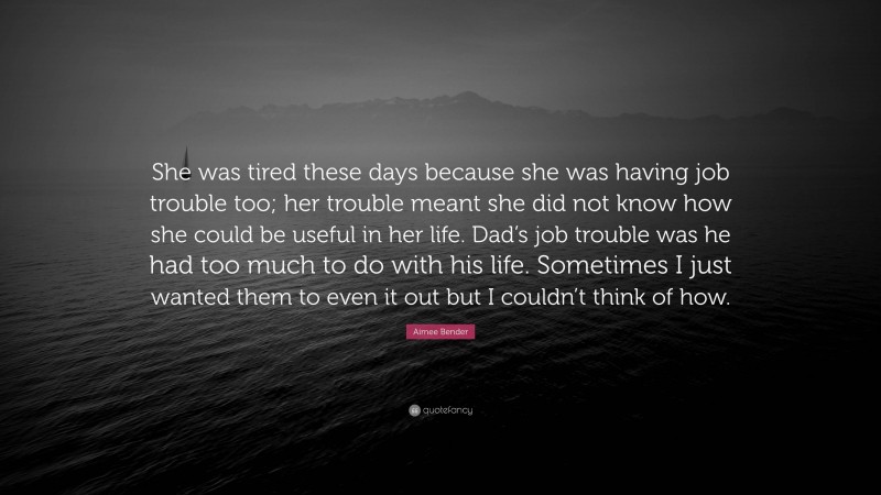 Aimee Bender Quote: “She was tired these days because she was having job trouble too; her trouble meant she did not know how she could be useful in her life. Dad’s job trouble was he had too much to do with his life. Sometimes I just wanted them to even it out but I couldn’t think of how.”