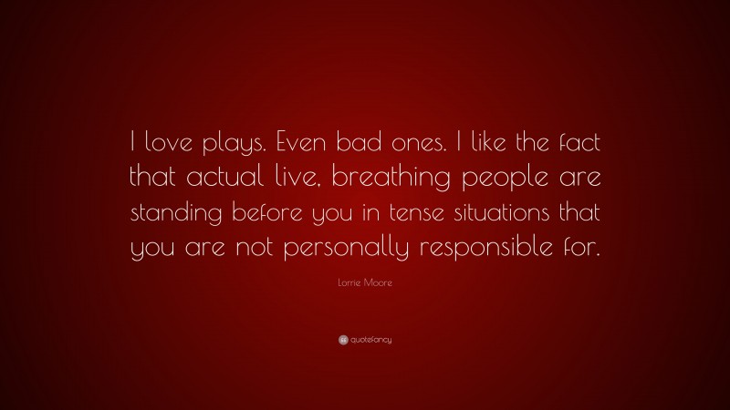 Lorrie Moore Quote: “I love plays. Even bad ones. I like the fact that actual live, breathing people are standing before you in tense situations that you are not personally responsible for.”
