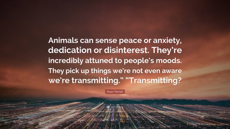Roan Parrish Quote: “Animals can sense peace or anxiety, dedication or disinterest. They’re incredibly attuned to people’s moods. They pick up things we’re not even aware we’re transmitting.” “Transmitting?”