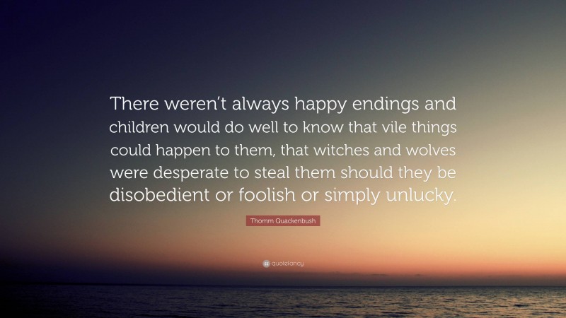 Thomm Quackenbush Quote: “There weren’t always happy endings and children would do well to know that vile things could happen to them, that witches and wolves were desperate to steal them should they be disobedient or foolish or simply unlucky.”