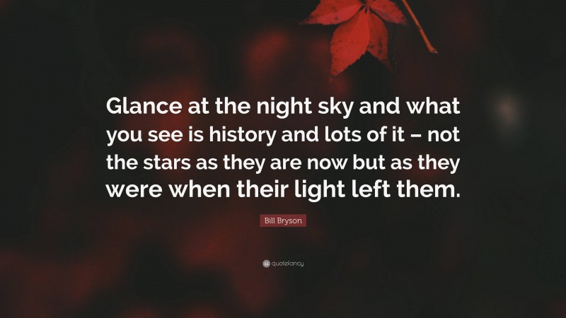 Bill Bryson Quote: “Glance at the night sky and what you see is history and lots of it – not the stars as they are now but as they were when their light left them.”