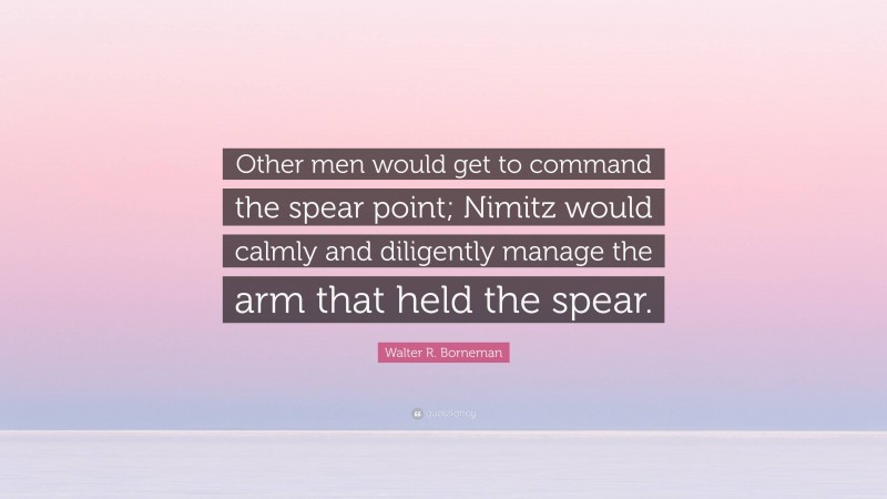 Walter R. Borneman Quote: “Other men would get to command the spear point; Nimitz would calmly and diligently manage the arm that held the spear.”