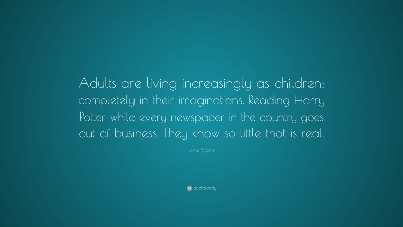 Lorrie Moore Quote: “Adults are living increasingly as children: completely in their imaginations. Reading Harry Potter while every newspaper in the country goes out of business. They know so little that is real.”