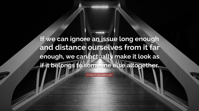 Craig D. Lounsbrough Quote: “If we can ignore an issue long enough and distance ourselves from it far enough, we can actually make it look as if it belongs to someone else altogether.”