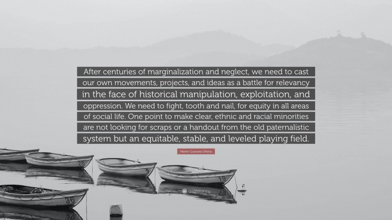 Martin Guevara Urbina Quote: “After centuries of marginalization and neglect, we need to cast our own movements, projects, and ideas as a battle for relevancy in the face of historical manipulation, exploitation, and oppression. We need to fight, tooth and nail, for equity in all areas of social life. One point to make clear, ethnic and racial minorities are not looking for scraps or a handout from the old paternalistic system but an equitable, stable, and leveled playing field.”