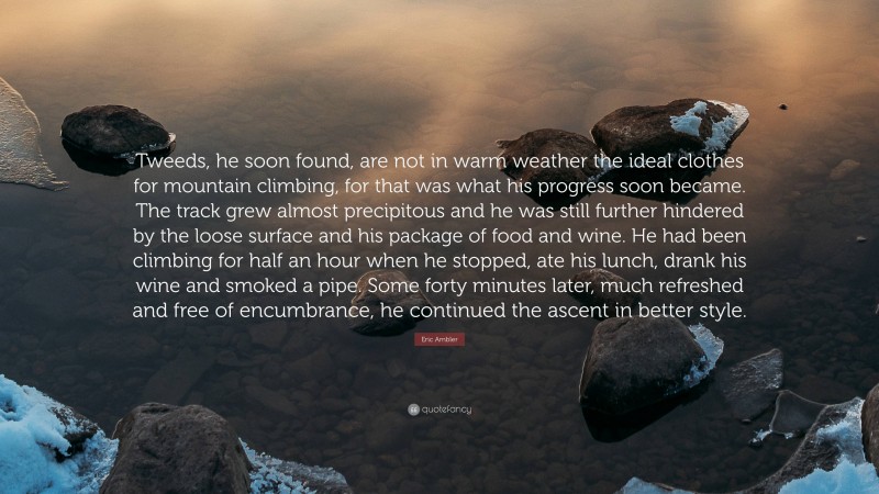 Eric Ambler Quote: “Tweeds, he soon found, are not in warm weather the ideal clothes for mountain climbing, for that was what his progress soon became. The track grew almost precipitous and he was still further hindered by the loose surface and his package of food and wine. He had been climbing for half an hour when he stopped, ate his lunch, drank his wine and smoked a pipe. Some forty minutes later, much refreshed and free of encumbrance, he continued the ascent in better style.”