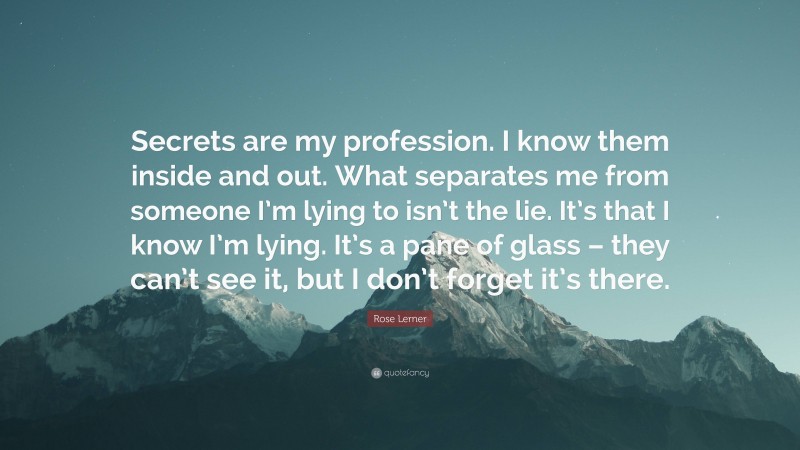 Rose Lerner Quote: “Secrets are my profession. I know them inside and out. What separates me from someone I’m lying to isn’t the lie. It’s that I know I’m lying. It’s a pane of glass – they can’t see it, but I don’t forget it’s there.”