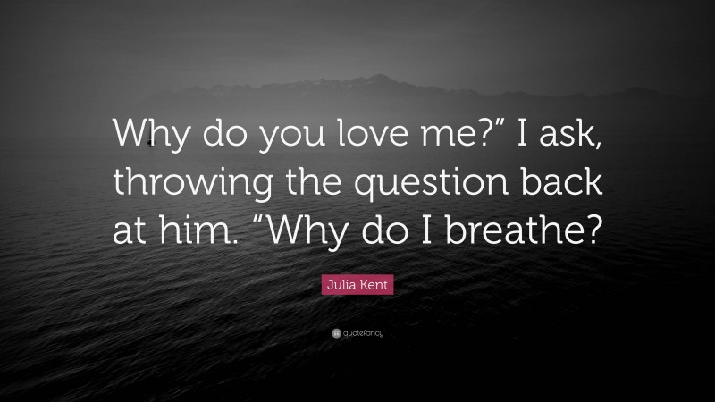 Julia Kent Quote: “Why do you love me?” I ask, throwing the question back at him. “Why do I breathe?”