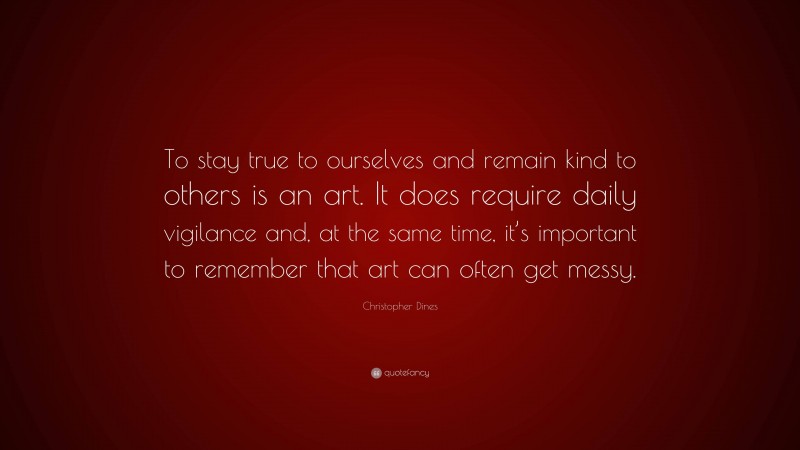 Christopher Dines Quote: “To stay true to ourselves and remain kind to others is an art. It does require daily vigilance and, at the same time, it’s important to remember that art can often get messy.”