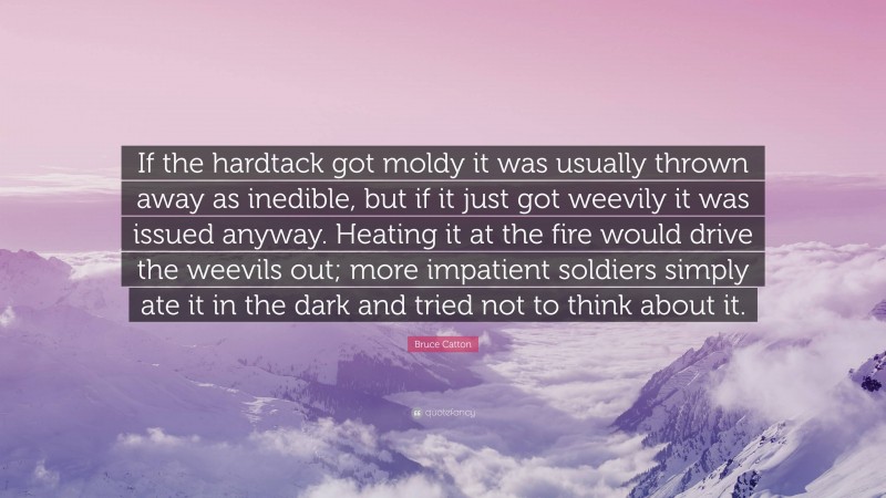 Bruce Catton Quote: “If the hardtack got moldy it was usually thrown away as inedible, but if it just got weevily it was issued anyway. Heating it at the fire would drive the weevils out; more impatient soldiers simply ate it in the dark and tried not to think about it.”