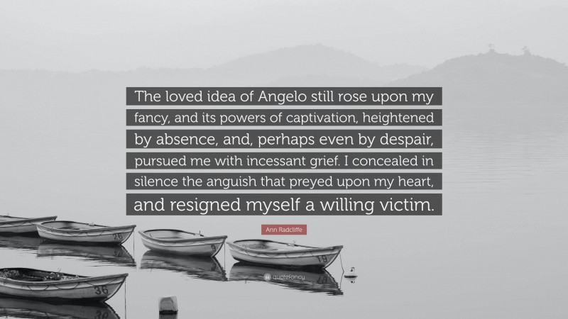 Ann Radcliffe Quote: “The loved idea of Angelo still rose upon my fancy, and its powers of captivation, heightened by absence, and, perhaps even by despair, pursued me with incessant grief. I concealed in silence the anguish that preyed upon my heart, and resigned myself a willing victim.”